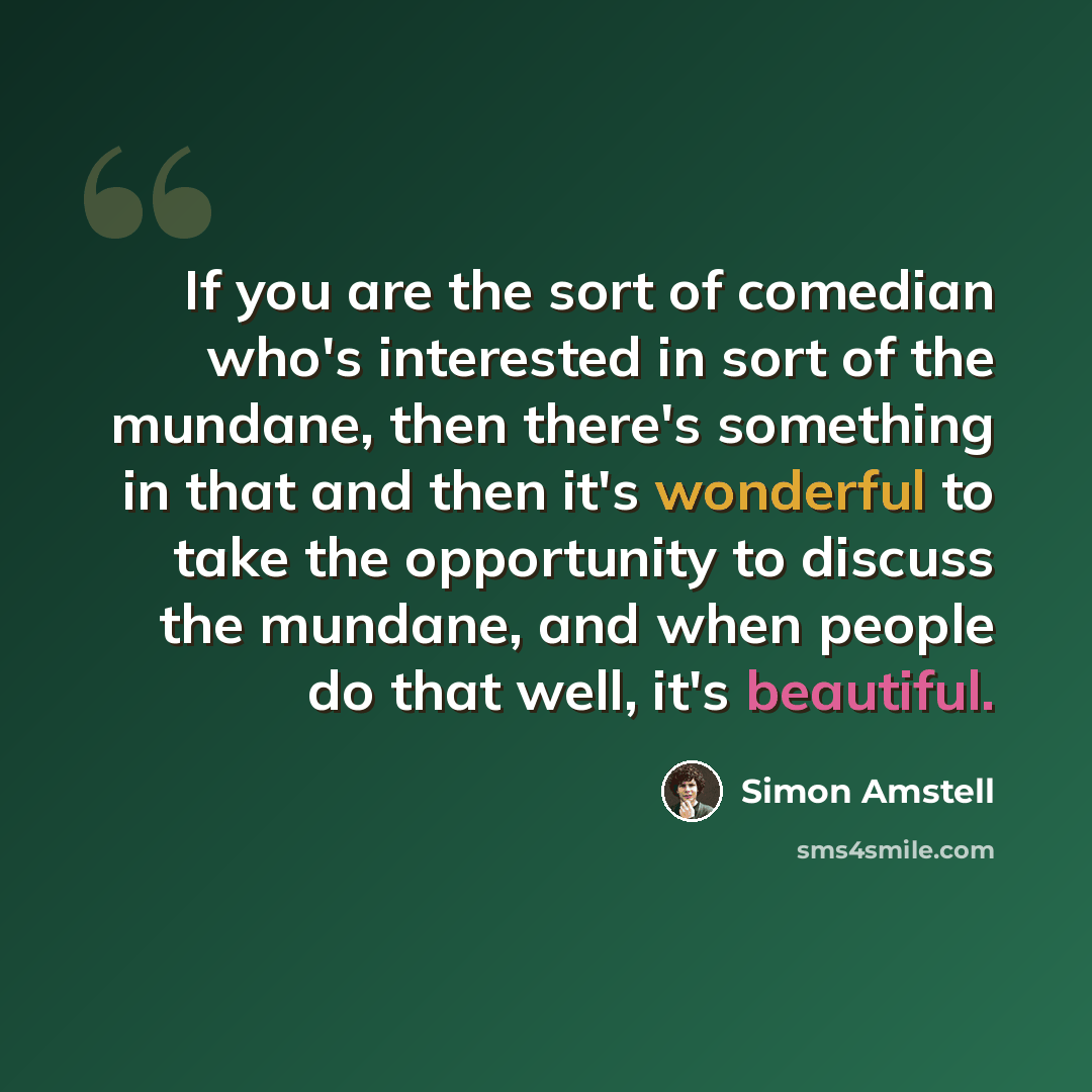 “If you are the sort of comedian who's interested in sort of the mundane, then there's something in that and then it's wonderful to take the opportunity to discuss the mundane, and when people do that well, it's beautiful.” quote by Simon Amstell