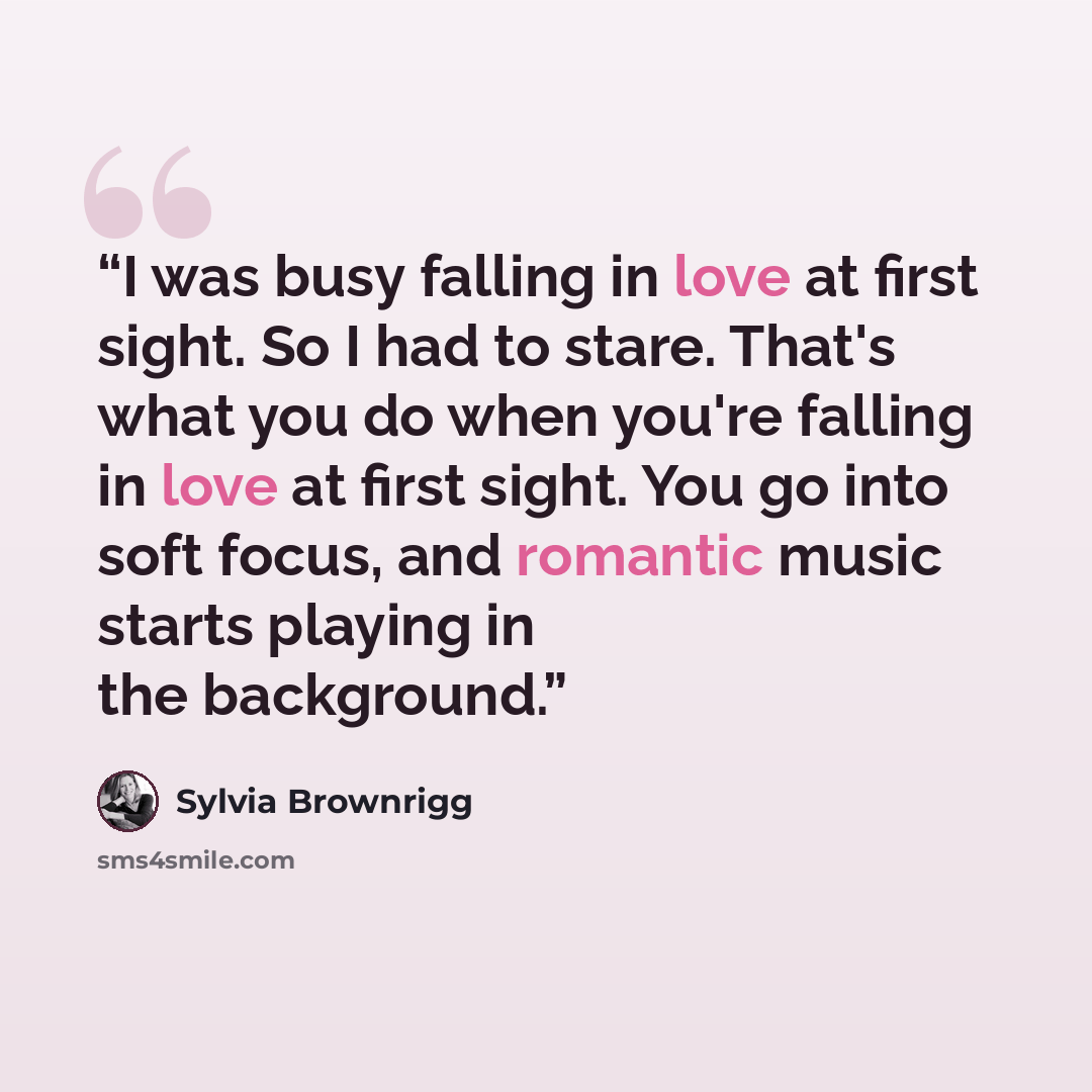 “I was busy falling in love at first sight. So I had to stare. That's what you do when you're falling in love at first sight. You go into soft focus, and romantic music starts playing in the background.” quote by Sylvia Brownrigg