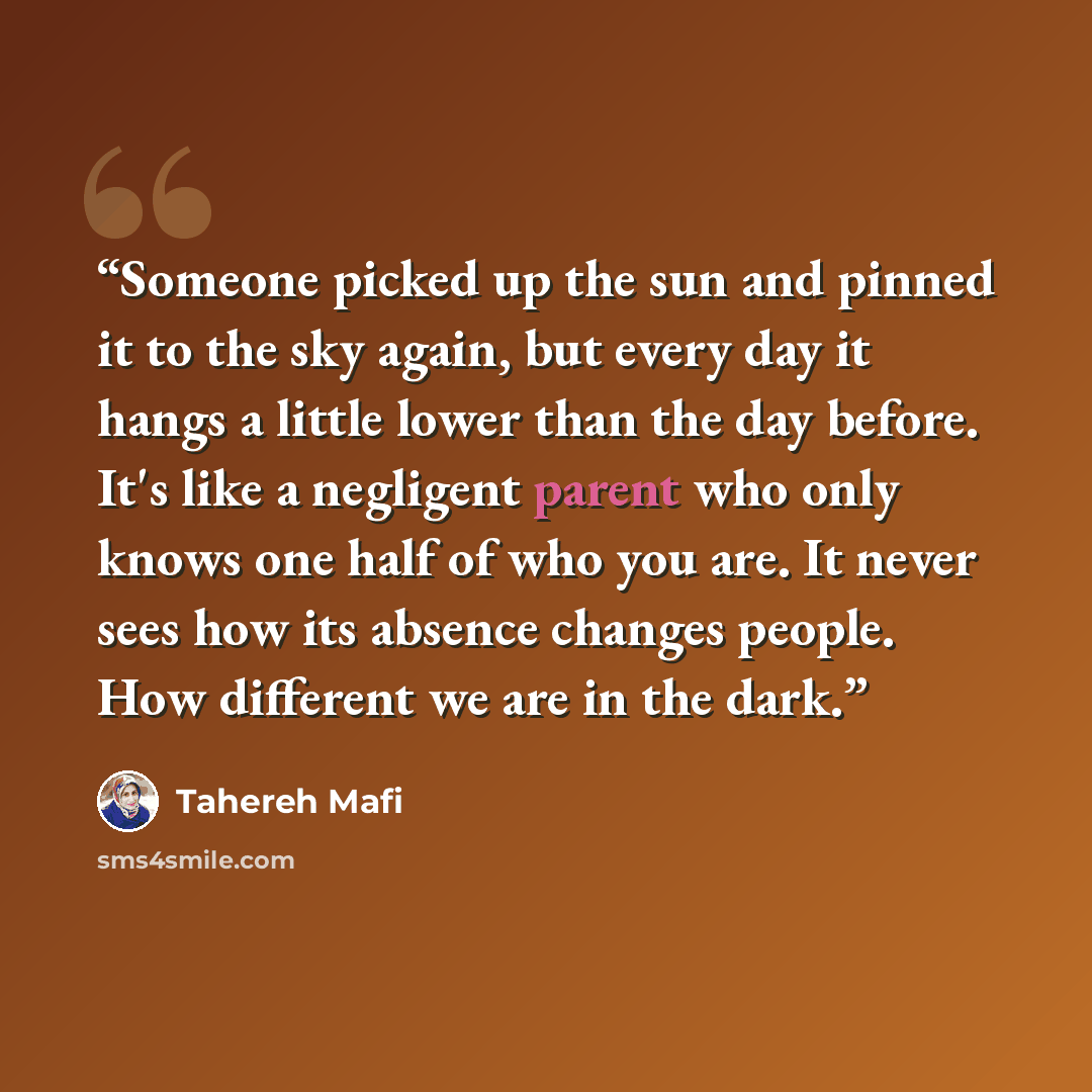 “Someone picked up the sun and pinned it to the sky again, but every day it hangs a little lower than the day before. It's like a negligent parent who only knows one half of who you are. It never sees how its absence changes people. How different we are in the dark.” quote by Tahereh Mafi