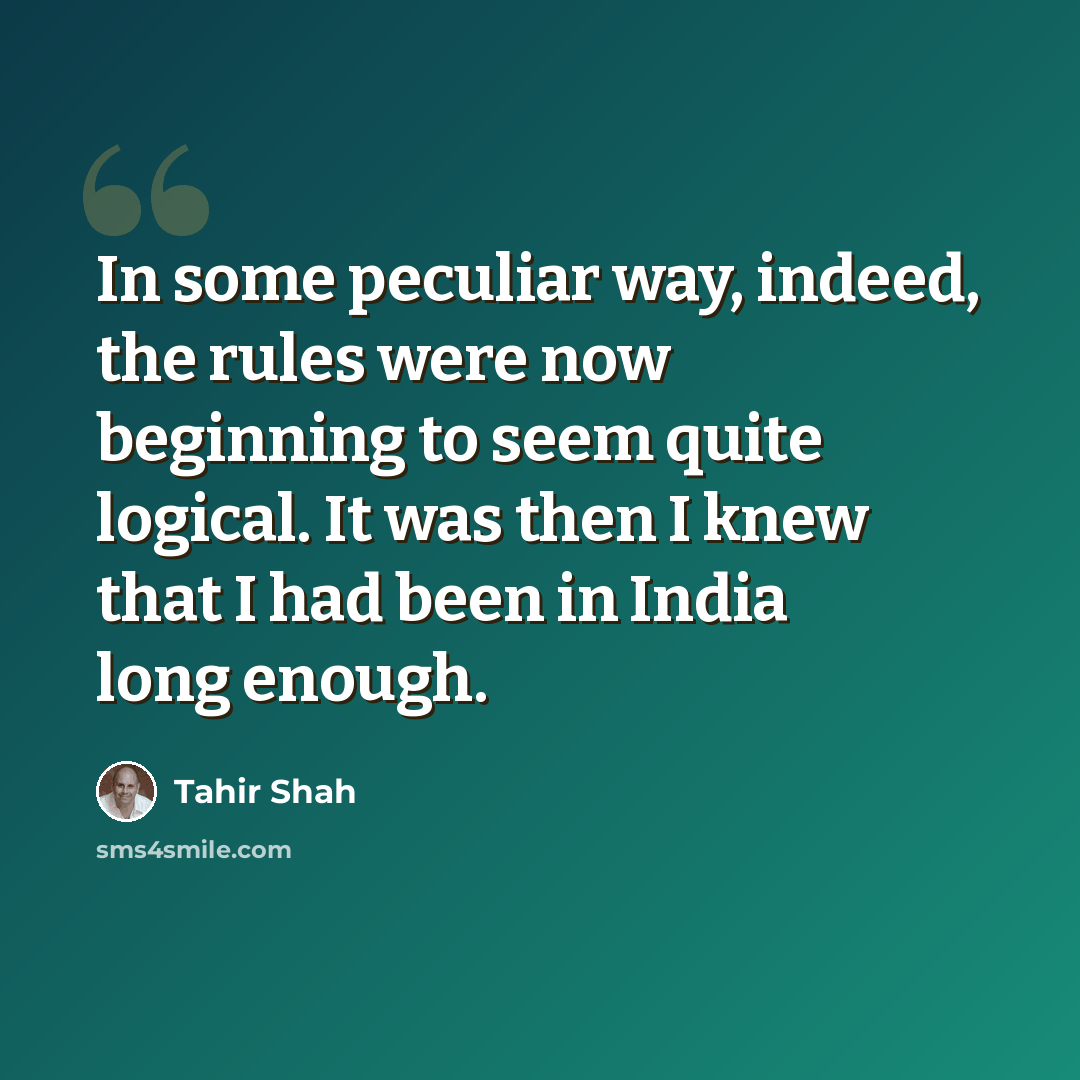 “In some peculiar way, indeed, the rules were now beginning to seem quite logical. It was then I knew that I had been in India long enough.” quote by Tahir Shah