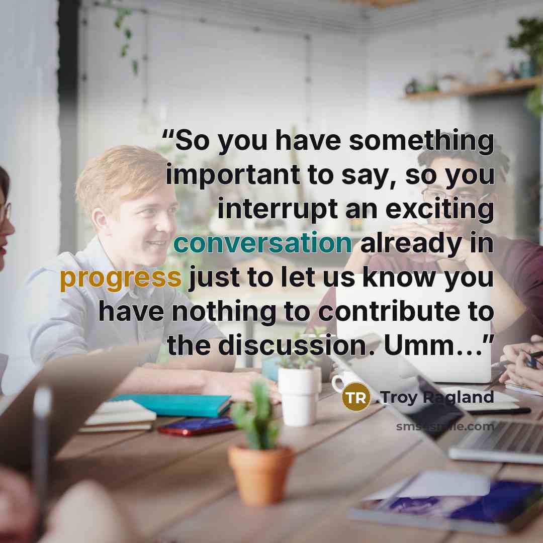 “So you have something important to say, so you interrupt an exciting conversation already in progress just to let us know you have nothing to contribute to the discussion. Umm…” quote by Troy Ragland