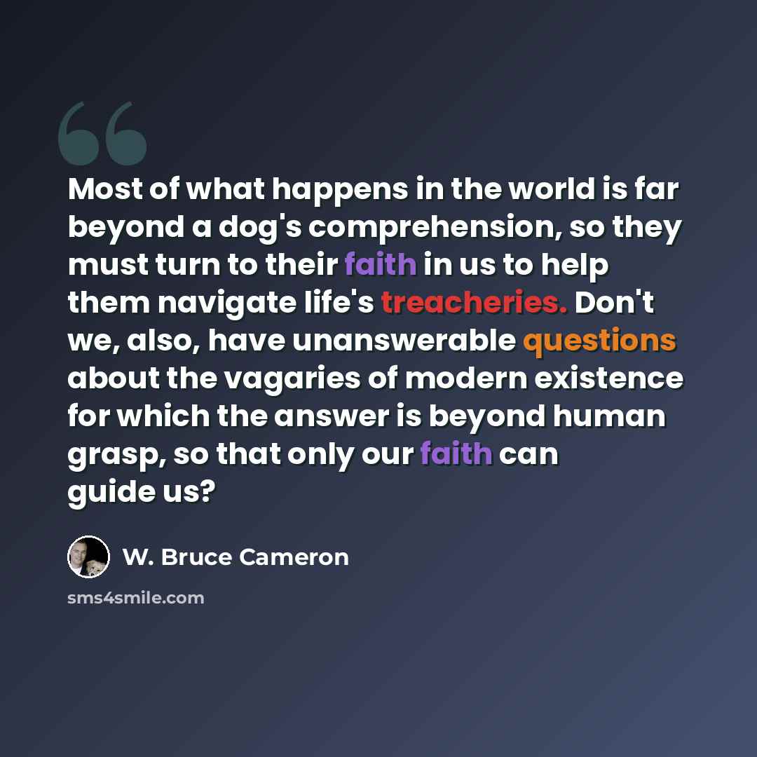 “Most of what happens in the world is far beyond a dog's comprehension, so they must turn to their faith in us to help them navigate life's treacheries. Don't we, also, have unanswerable questions about the vagaries of modern existence for which the answer is beyond human grasp, so that only our…” quote by W. Bruce Cameron