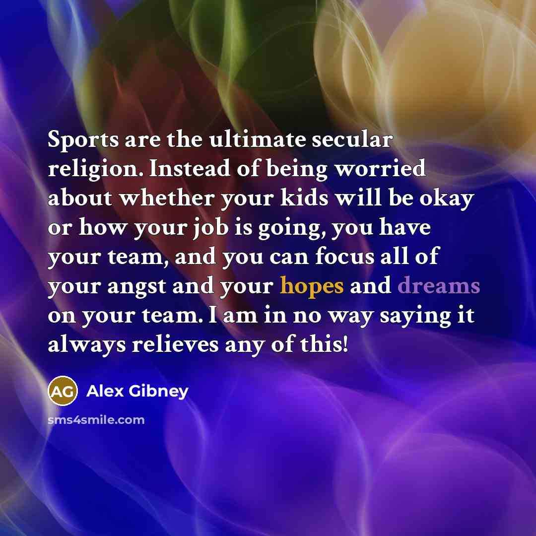 “Sports are the ultimate secular religion. Instead of being worried about whether your kids will be okay or how your job is going, you have your team, and you can focus all of your angst and your hopes and dreams on your team. I am in no way saying it always relieves any of this!” quote by Alex Gibney