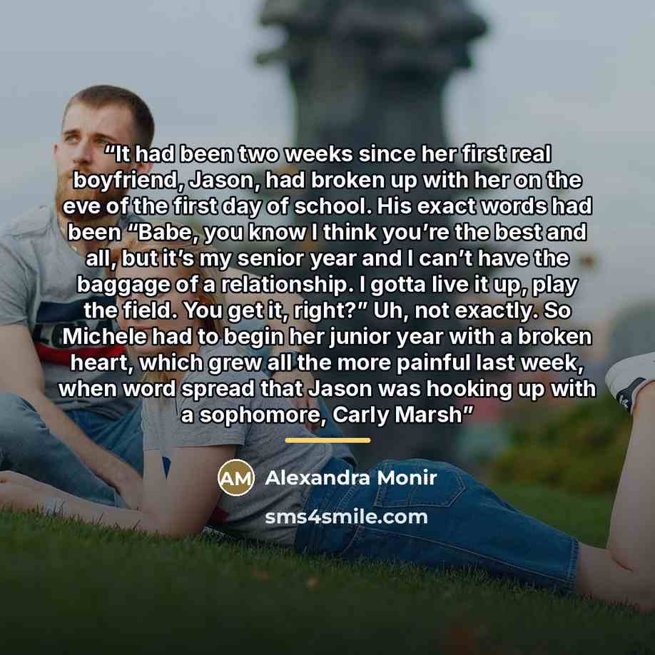 “It had been two weeks since her first real boyfriend, Jason, had broken up with her on the eve of the first day of school. His exact words had been “Babe, you know I think you’re the best and all, but it’s my senior year and I can’t have the baggage of a relationship. I gotta live it up, play the…” quote by Alexandra Monir