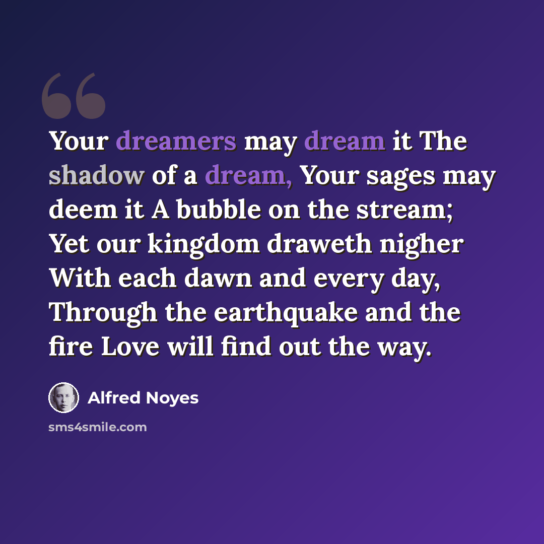 “Your dreamers may dream it The shadow of a dream, Your sages may deem it A bubble on the stream; Yet our kingdom draweth nigher With each dawn and every day, Through the earthquake and the fire Love will find out the way.” quote by Alfred Noyes