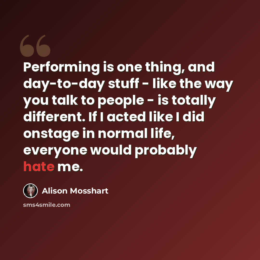 “Performing is one thing, and day-to-day stuff - like the way you talk to people - is totally different. If I acted like I did onstage in normal life, everyone would probably hate me.” quote by Alison Mosshart