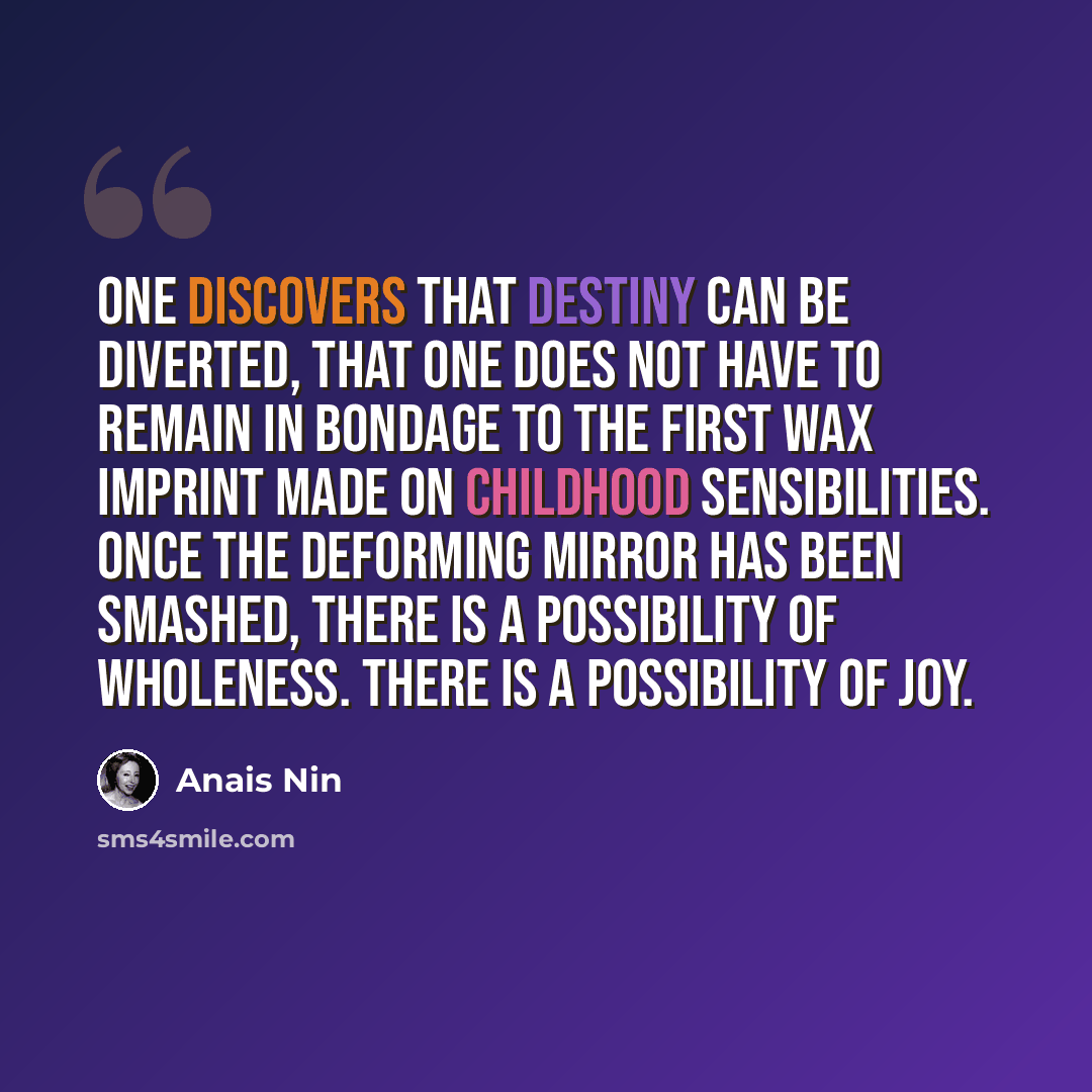“One discovers that destiny can be diverted, that one does not have to remain in bondage to the first wax imprint made on childhood sensibilities. Once the deforming mirror has been smashed, there is a possibility of wholeness. There is a possibility of joy.” quote by Anais Nin