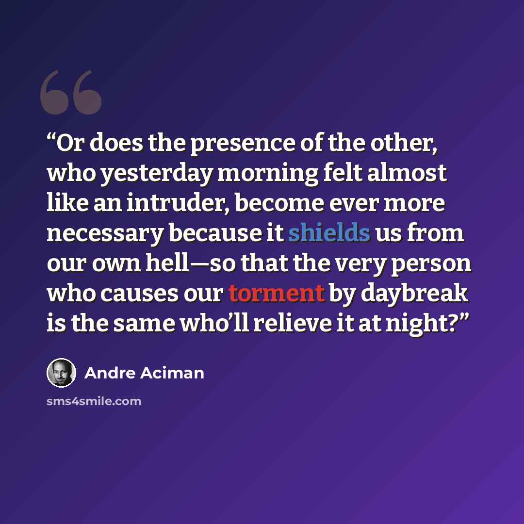 “Or does the presence of the other, who yesterday morning felt almost like an intruder, become ever more necessary because it shields us from our own hell—so that the very person who causes our torment by daybreak is the same who’ll relieve it at night?” quote by André Aciman