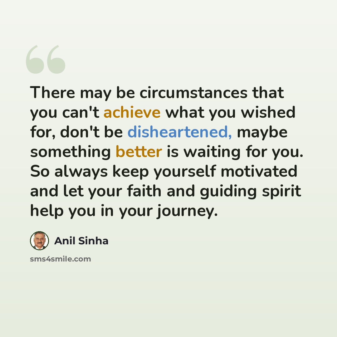 “There may be circumstances that you can't achieve what you wished for, don't be disheartened, maybe something better is waiting for you. So always keep yourself motivated and let your faith and guiding spirit help you in your journey.” quote by Anil Sinha