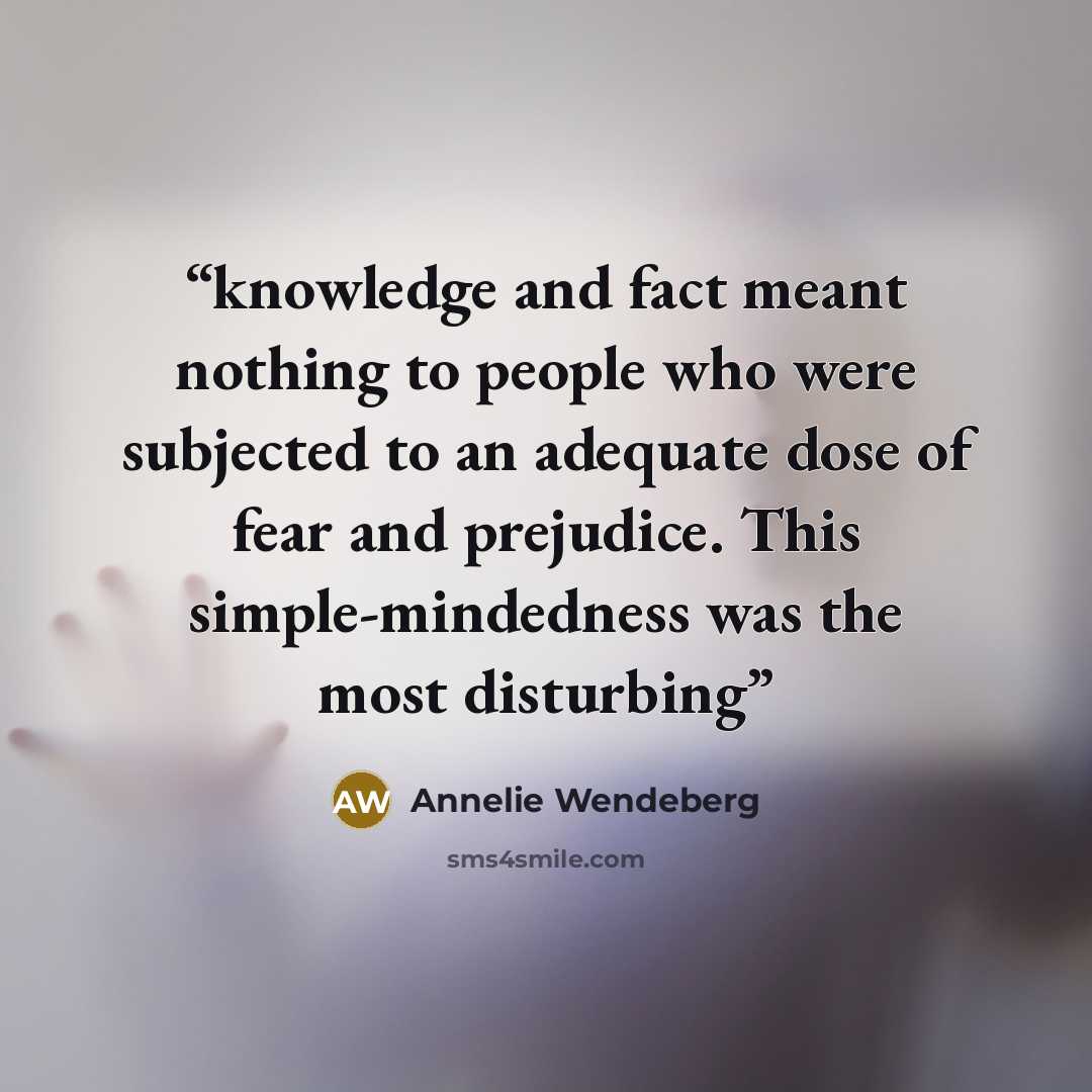 “knowledge and fact meant nothing to people who were subjected to an adequate dose of fear and prejudice. This simple-mindedness was the most disturbing” quote by Annelie Wendeberg