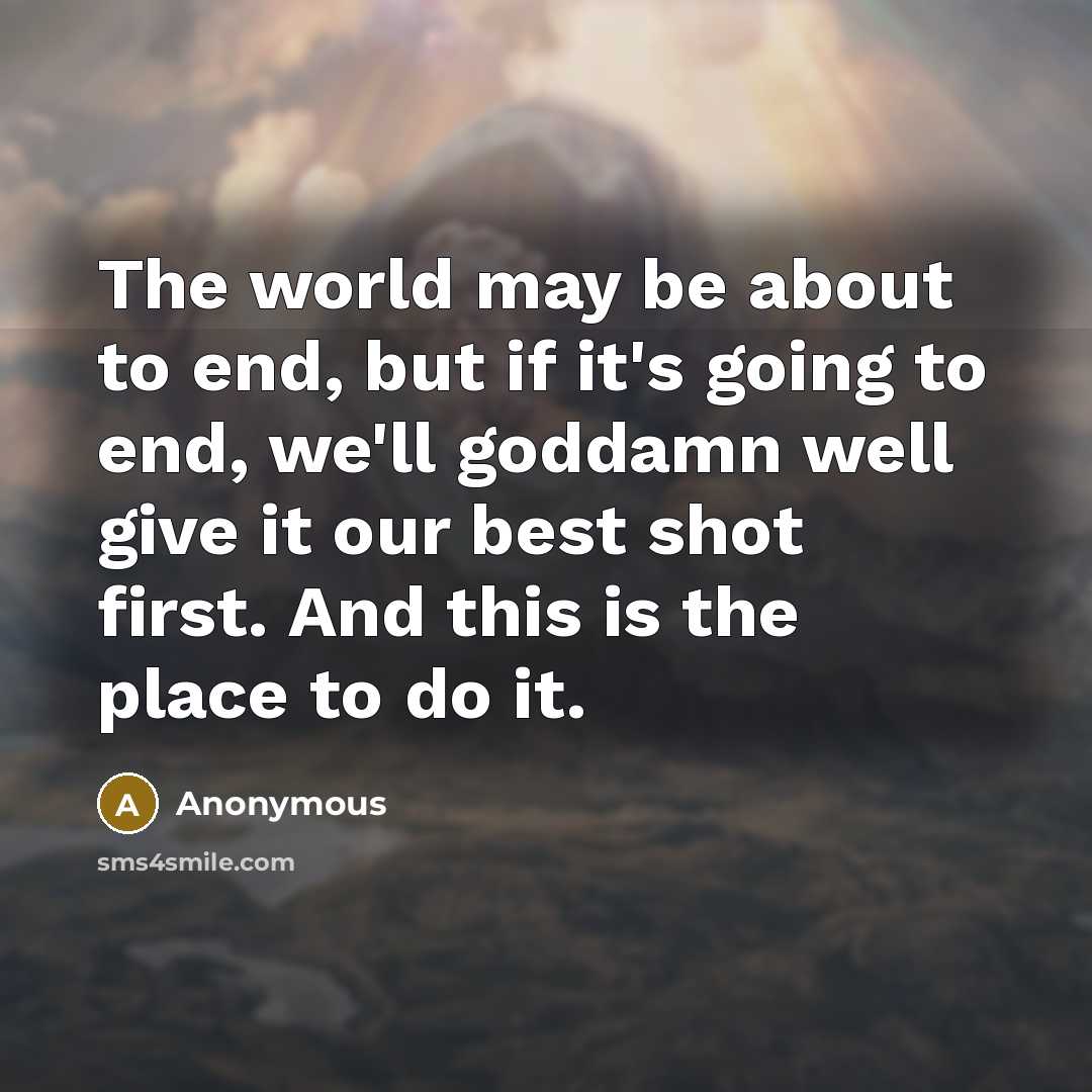 “The world may be about to end, but if it's going to end, we'll goddamn well give it our best shot first. And this is the place to do it.” quote by Anonymous