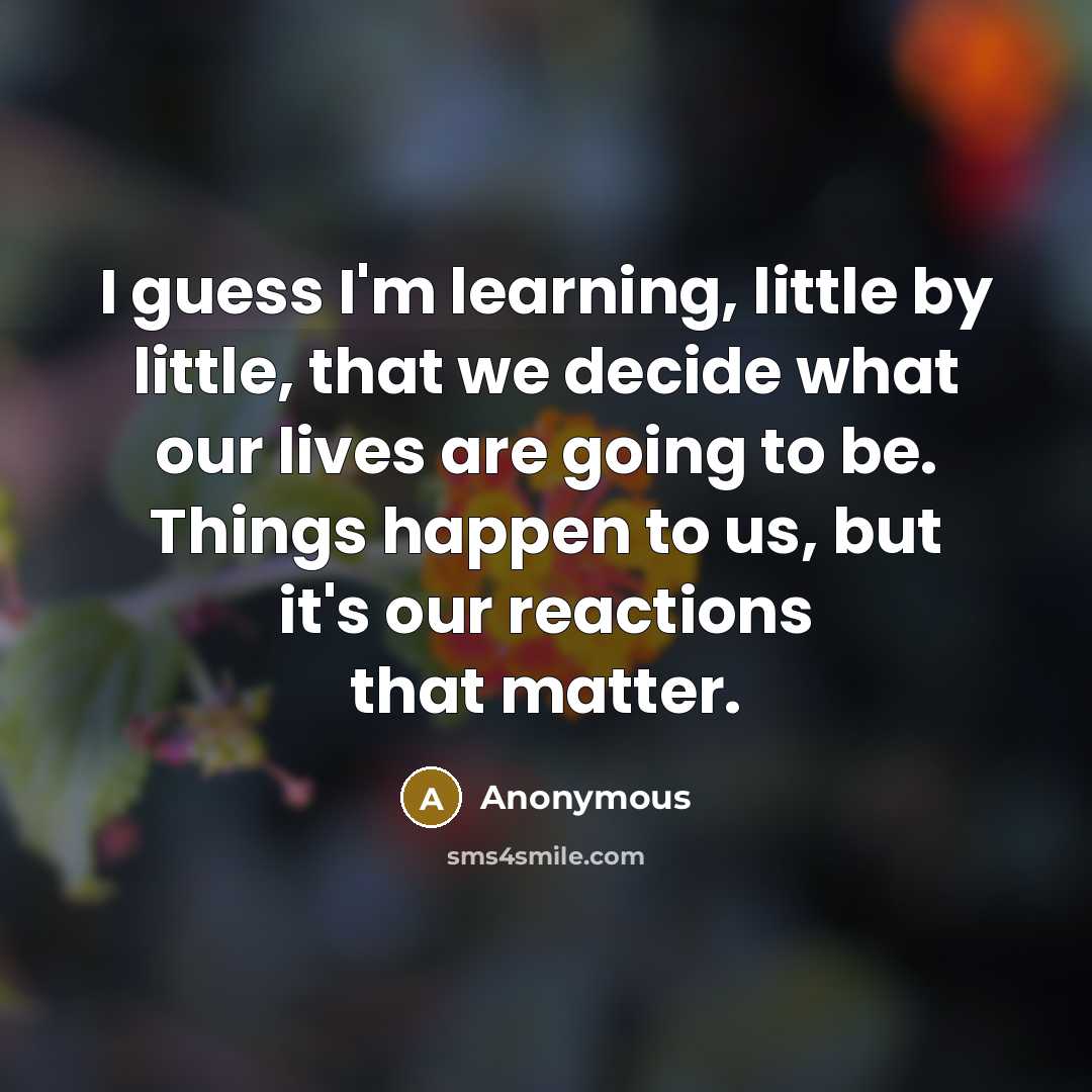 “I guess I'm learning, little by little, that we decide what our lives are going to be. Things happen to us, but it's our reactions that matter.” quote by Anonymous