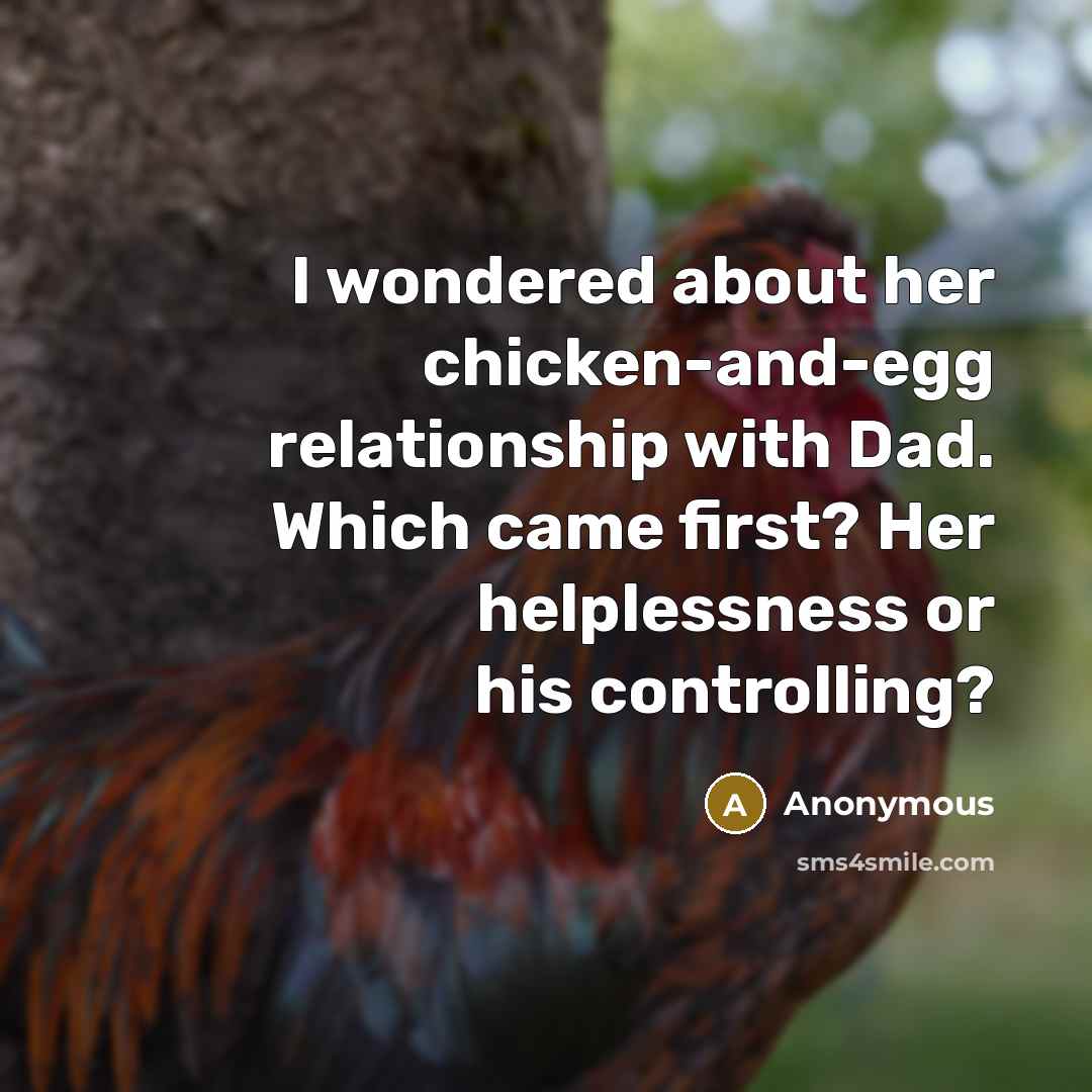 “I wondered about her chicken-and-egg relationship with Dad. Which came first? Her helplessness or his controlling?” quote by Anonymous