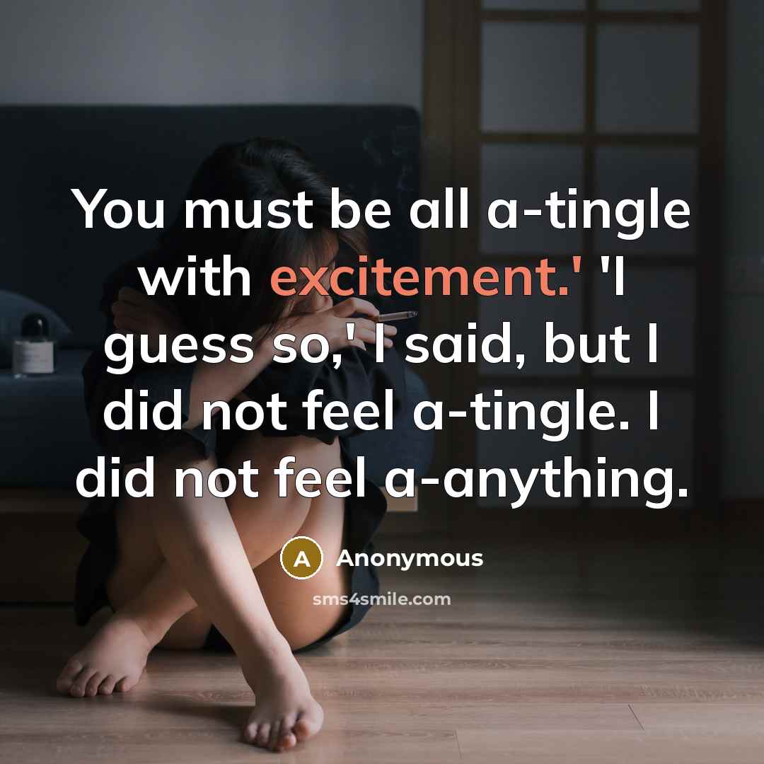 “You must be all a-tingle with excitement.' 'I guess so,' I said, but I did not feel a-tingle. I did not feel a-anything.” quote by Anonymous