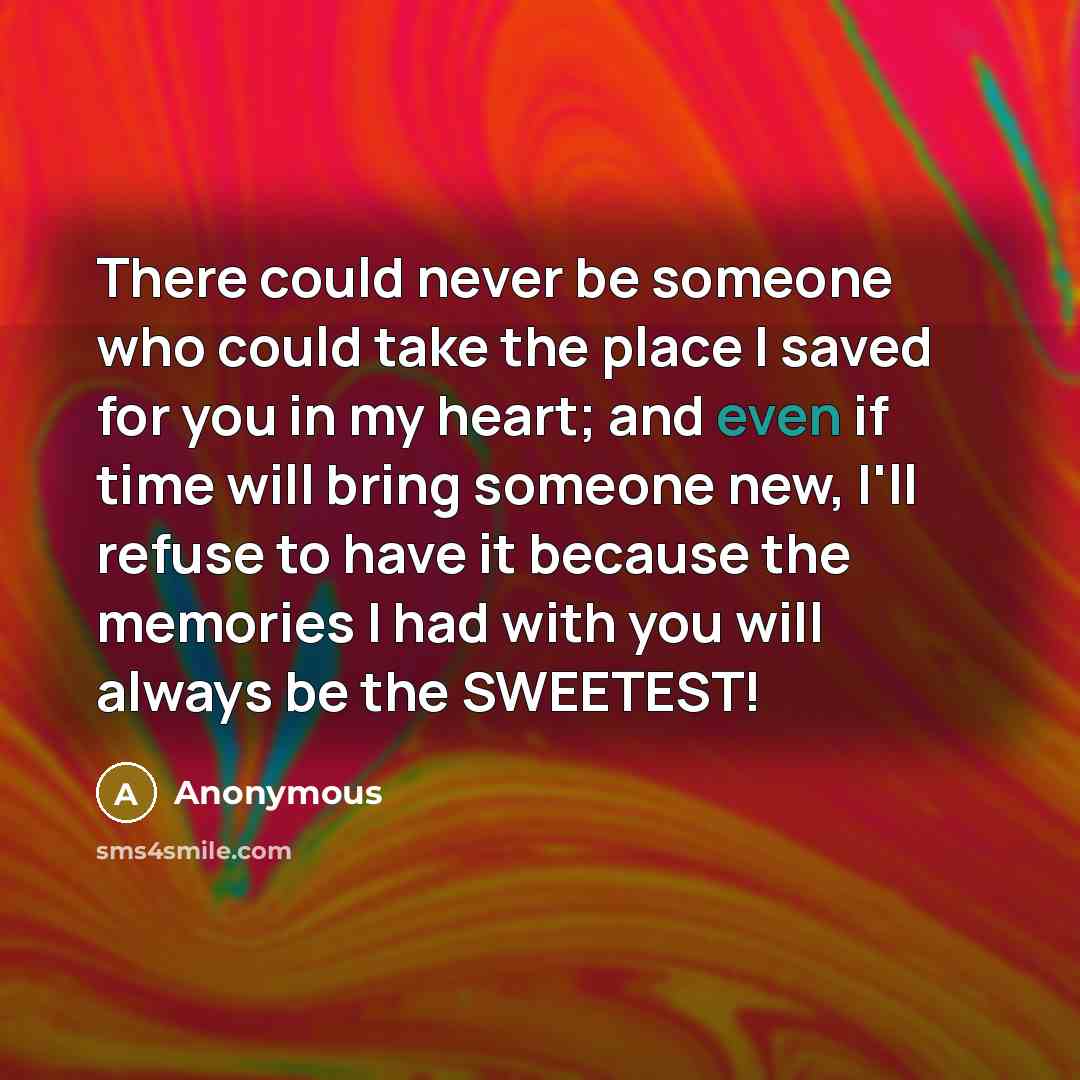 “There could never be someone who could take the place I saved for you in my heart; and even if time will bring someone new, I'll refuse to have it because the memories I had with you will always be the SWEETEST!” quote by Anonymous