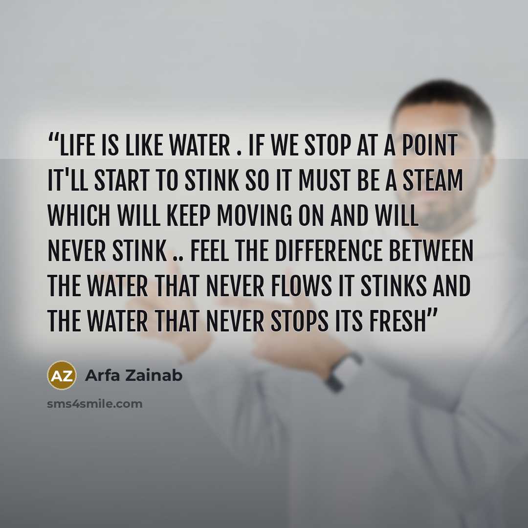 “Life is like water . If we stop at a point it'll start to stink so it must be a steam which will keep moving on and will never stink .. Feel the difference between the water that never flows it stinks and the water that never stops its fresh” quote by Arfa Zainab