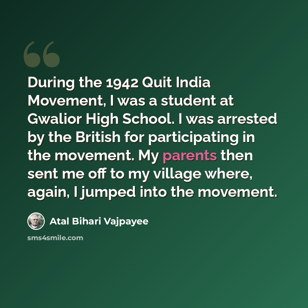 “During the 1942 Quit India Movement, I was a student at Gwalior High School. I was arrested by the British for participating in the movement. My parents then sent me off to my village where, again, I jumped into the movement.” quote by Atal Bihari Vajpayee