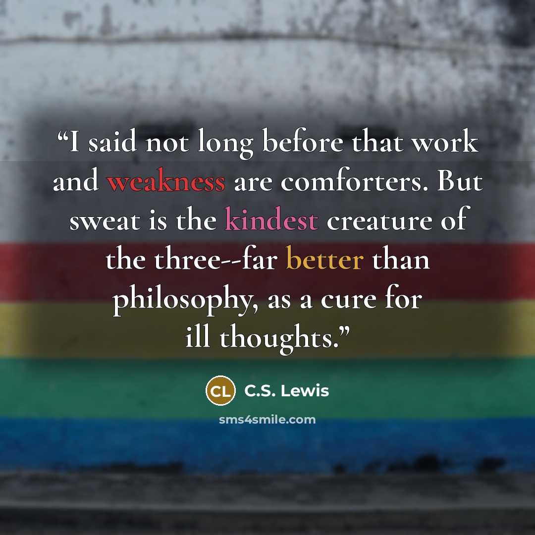 “I said not long before that work and weakness are comforters. But sweat is the kindest creature of the three--far better than philosophy, as a cure for ill thoughts.” quote by C.S. Lewis