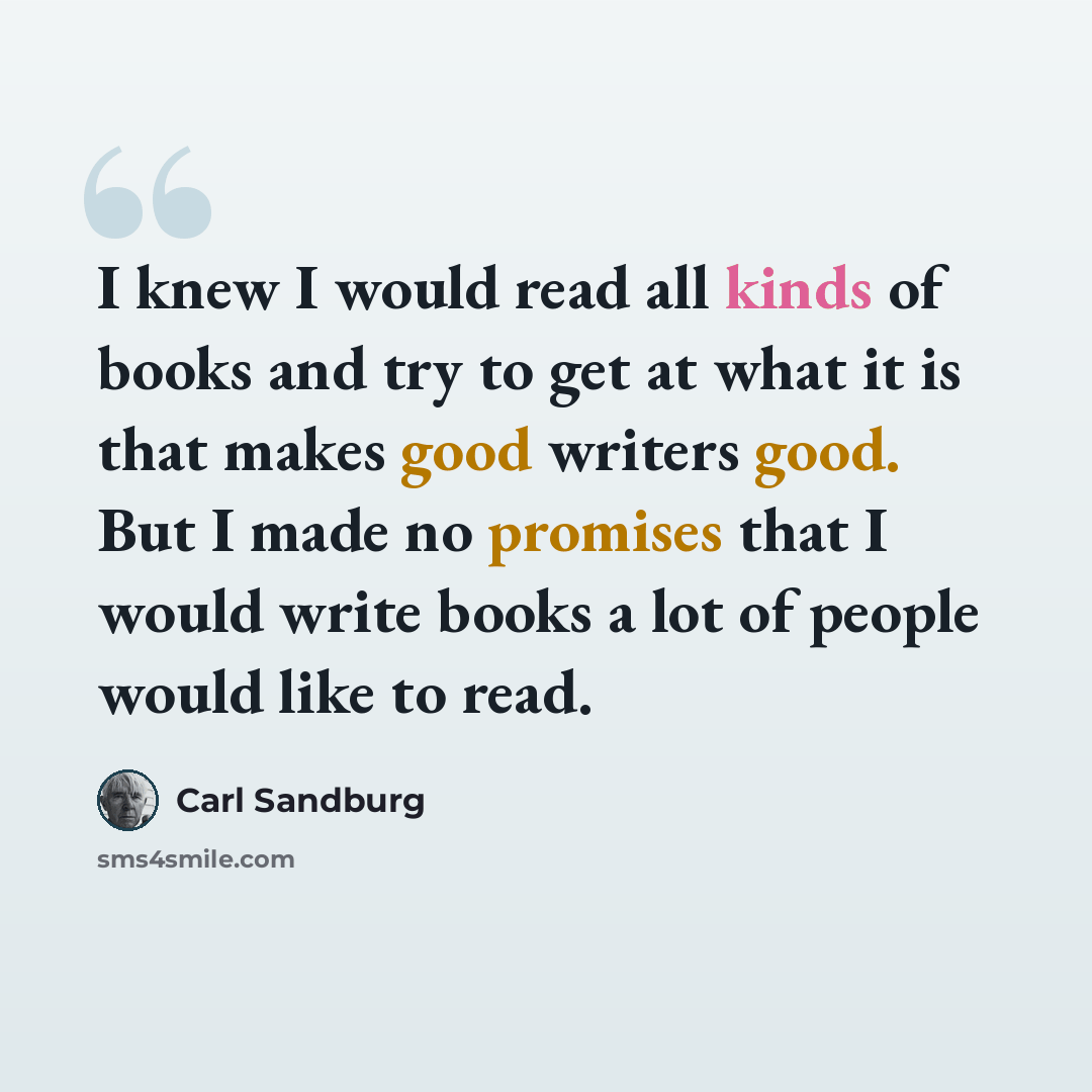 “I knew I would read all kinds of books and try to get at what it is that makes good writers good. But I made no promises that I would write books a lot of people would like to read.” quote by Carl Sandburg