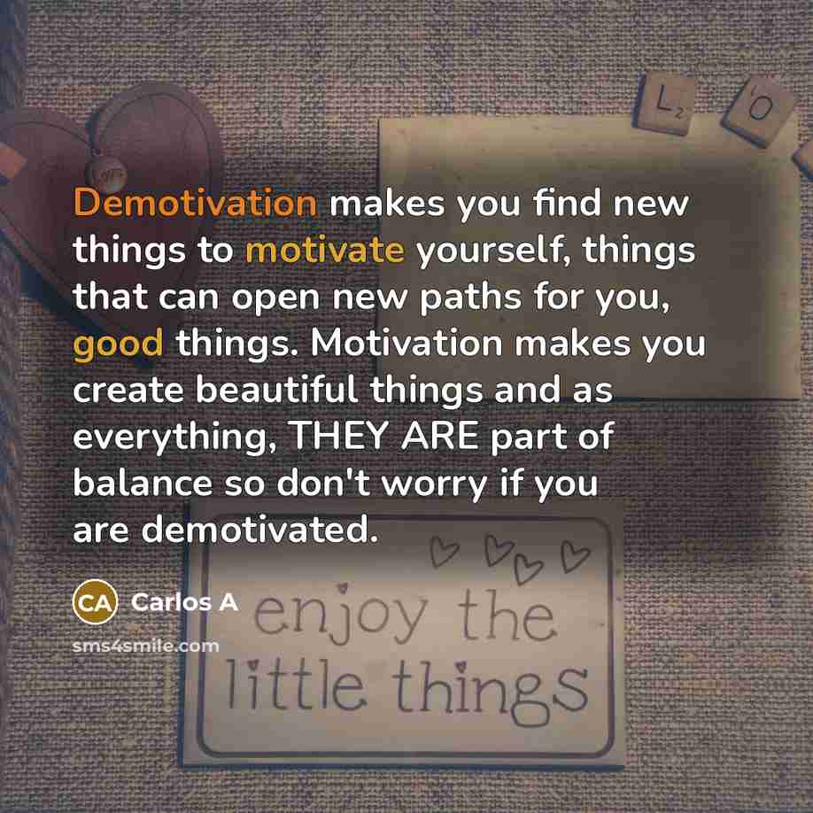 “Demotivation makes you find new things to motivate yourself, things that can open new paths for you, good things. Motivation makes you create beautiful things and as everything, THEY ARE part of balance so don't worry if you are demotivated.” quote by Carlos A