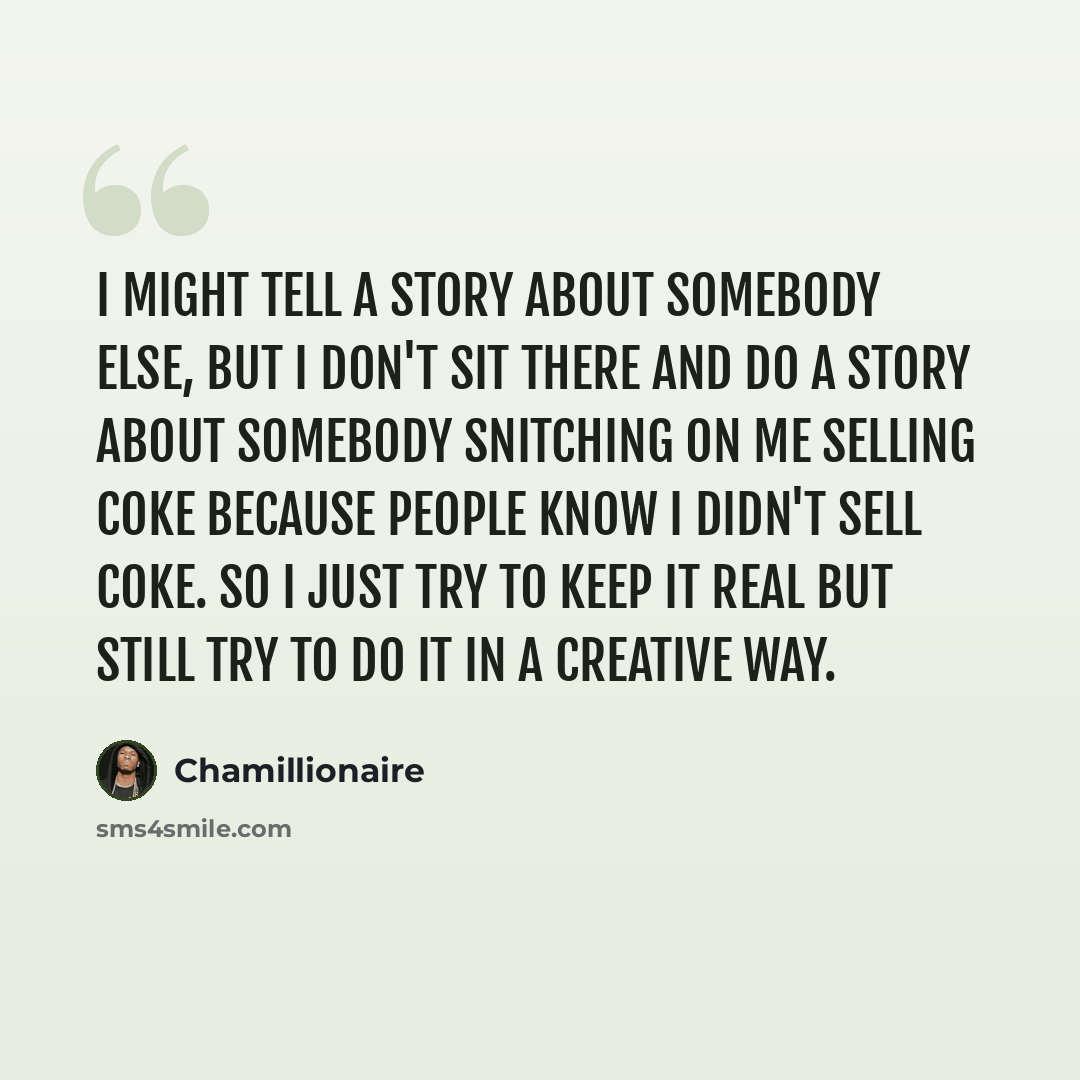“I might tell a story about somebody else, but I don't sit there and do a story about somebody snitching on me selling coke because people know I didn't sell coke. So I just try to keep it real but still try to do it in a creative way.” quote by Chamillionaire