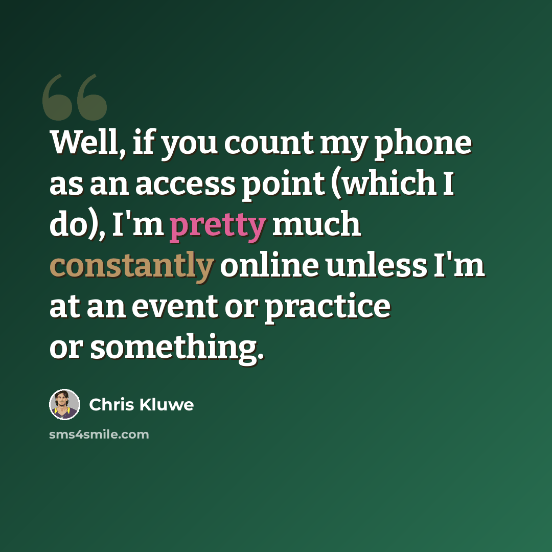 “Well, if you count my phone as an access point (which I do), I'm pretty much constantly online unless I'm at an event or practice or something.” quote by Chris Kluwe