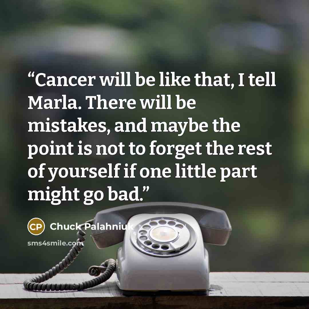 “Cancer will be like that, I tell Marla. There will be mistakes, and maybe the point is not to forget the rest of yourself if one little part might go bad.” quote by Chuck Palahniuk