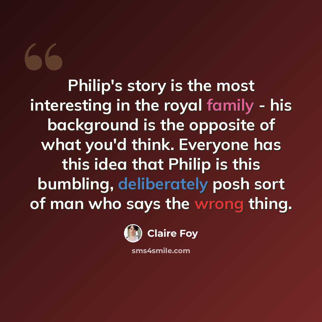 “Philip's story is the most interesting in the royal family - his background is the opposite of what you'd think. Everyone has this idea that Philip is this bumbling, deliberately posh sort of man who says the wrong thing.” quote by Claire Foy