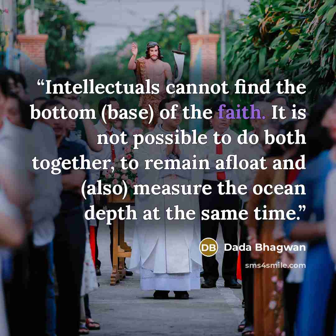 “Intellectuals cannot find the bottom (base) of the faith. It is not possible to do both together, to remain afloat and (also) measure the ocean depth at the same time.” quote by Dada Bhagwan