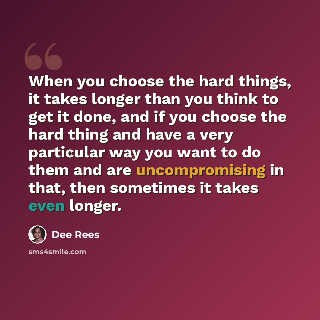 “When you choose the hard things, it takes longer than you think to get it done, and if you choose the hard thing and have a very particular way you want to do them and are uncompromising in that, then sometimes it takes even longer.” quote by Dee Rees