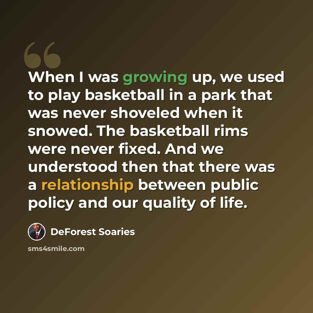 “When I was growing up, we used to play basketball in a park that was never shoveled when it snowed. The basketball rims were never fixed. And we understood then that there was a relationship between public policy and our quality of life.” quote by DeForest Soaries