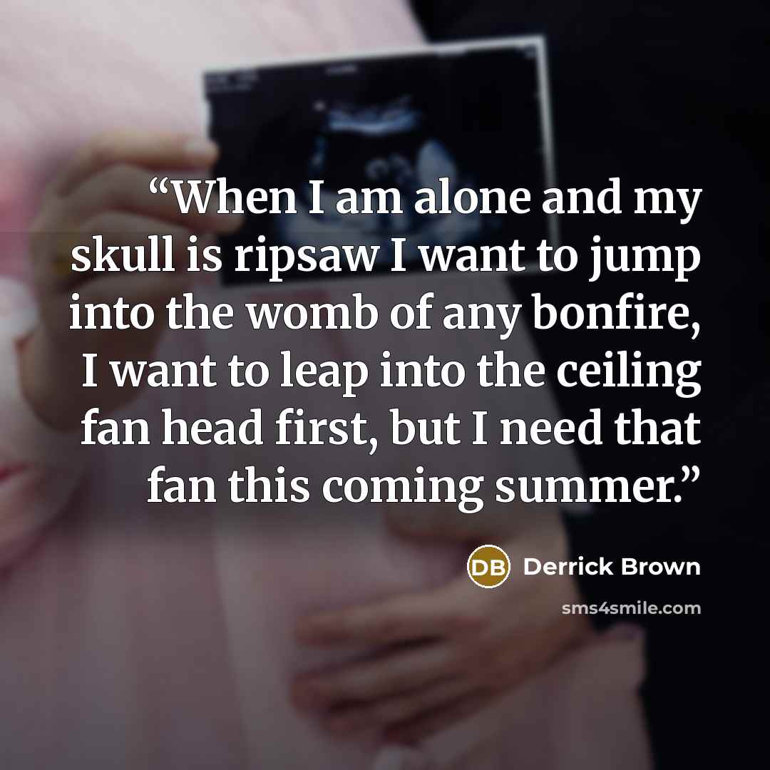 “When I am alone and my skull is ripsaw I want to jump into the womb of any bonfire, I want to leap into the ceiling fan head first, but I need that fan this coming summer.” quote by Derrick Brown