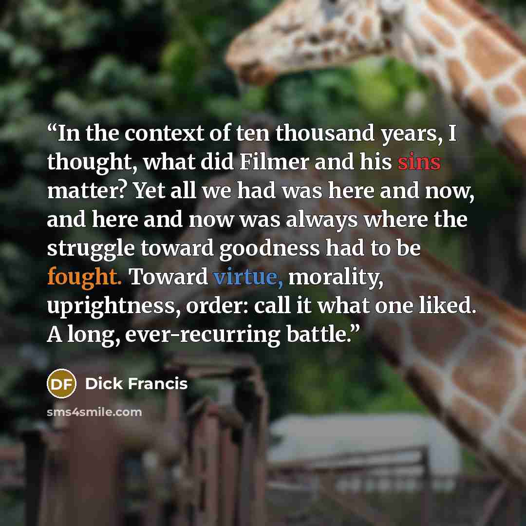 “In the context of ten thousand years, I thought, what did Filmer and his sins matter? Yet all we had was here and now, and here and now was always where the struggle toward goodness had to be fought. Toward virtue, morality, uprightness, order: call it what one liked. A long, ever-recurring battle.” quote by Dick Francis
