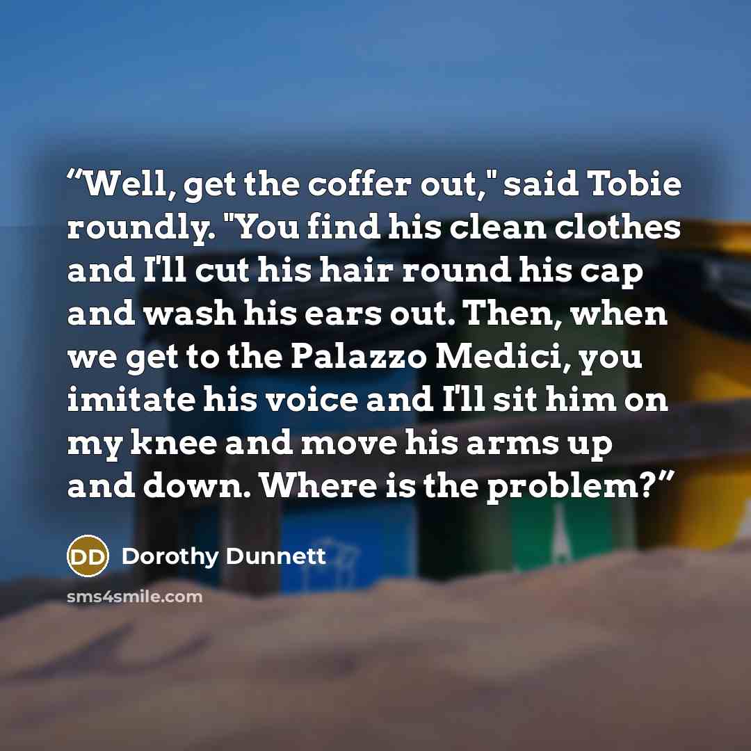 “Well, get the coffer out," said Tobie roundly. "You find his clean clothes and I'll cut his hair round his cap and wash his ears out. Then, when we get to the Palazzo Medici, you imitate his voice and I'll sit him on my knee and move his arms up and down. Where is the problem?” quote by Dorothy Dunnett