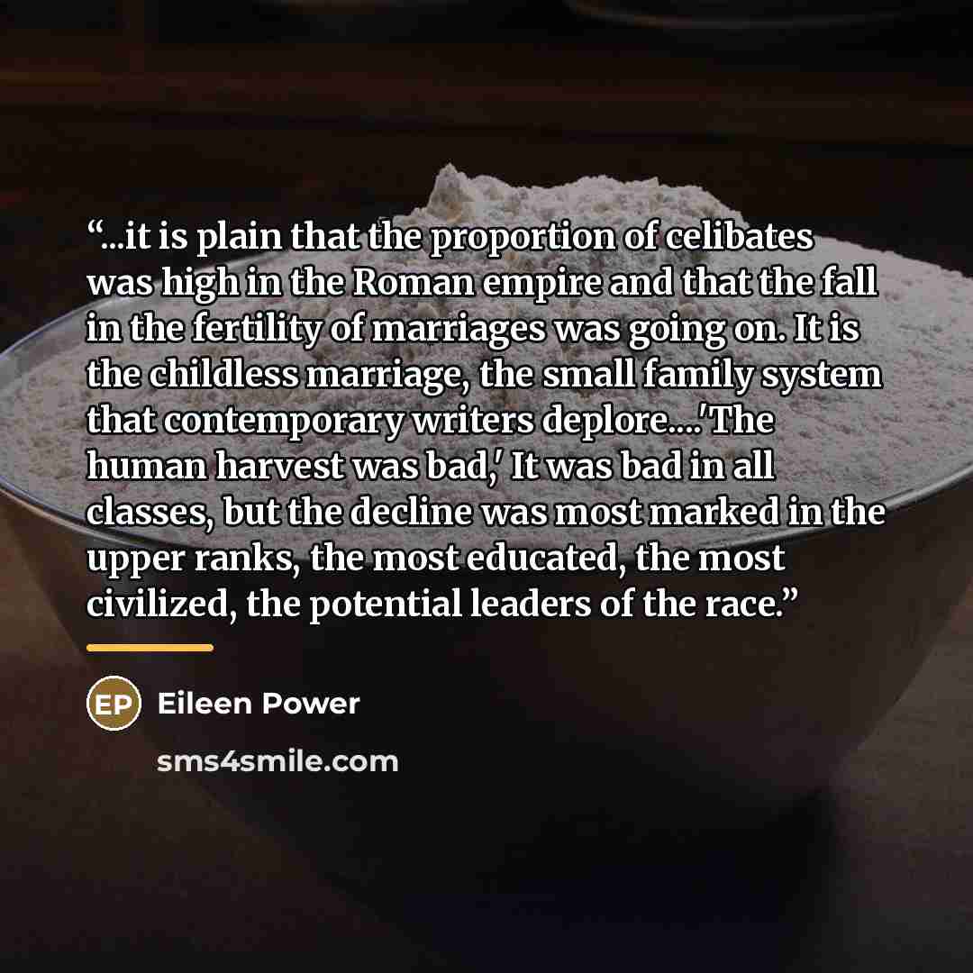 “...it is plain that the proportion of celibates was high in the Roman empire and that the fall in the fertility of marriages was going on. It is the childless marriage, the small family system that contemporary writers deplore…'The human harvest was bad,' It was bad in all classes, but the decline…” quote by Eileen Power