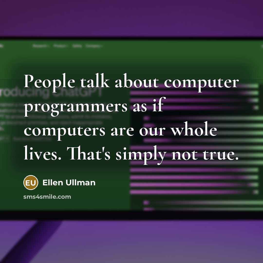 “People talk about computer programmers as if computers are our whole lives. That's simply not true.” quote by Ellen Ullman