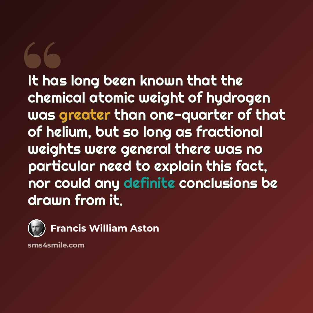 “It has long been known that the chemical atomic weight of hydrogen was greater than one-quarter of that of helium, but so long as fractional weights were general there was no particular need to explain this fact, nor could any definite conclusions be drawn from it.” quote by Francis William Aston