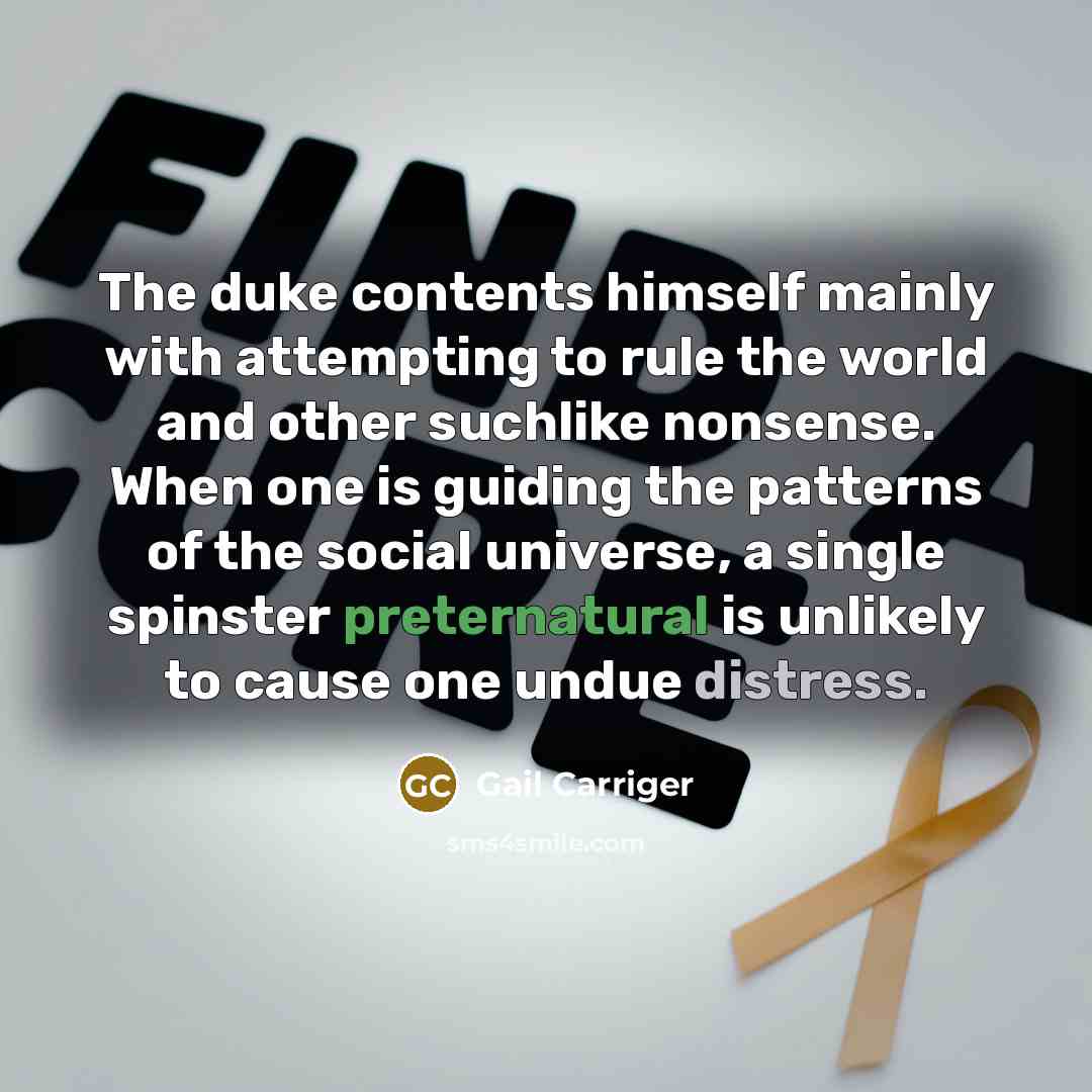“The duke contents himself mainly with attempting to rule the world and other suchlike nonsense. When one is guiding the patterns of the social universe, a single spinster preternatural is unlikely to cause one undue distress.” quote by Gail Carriger