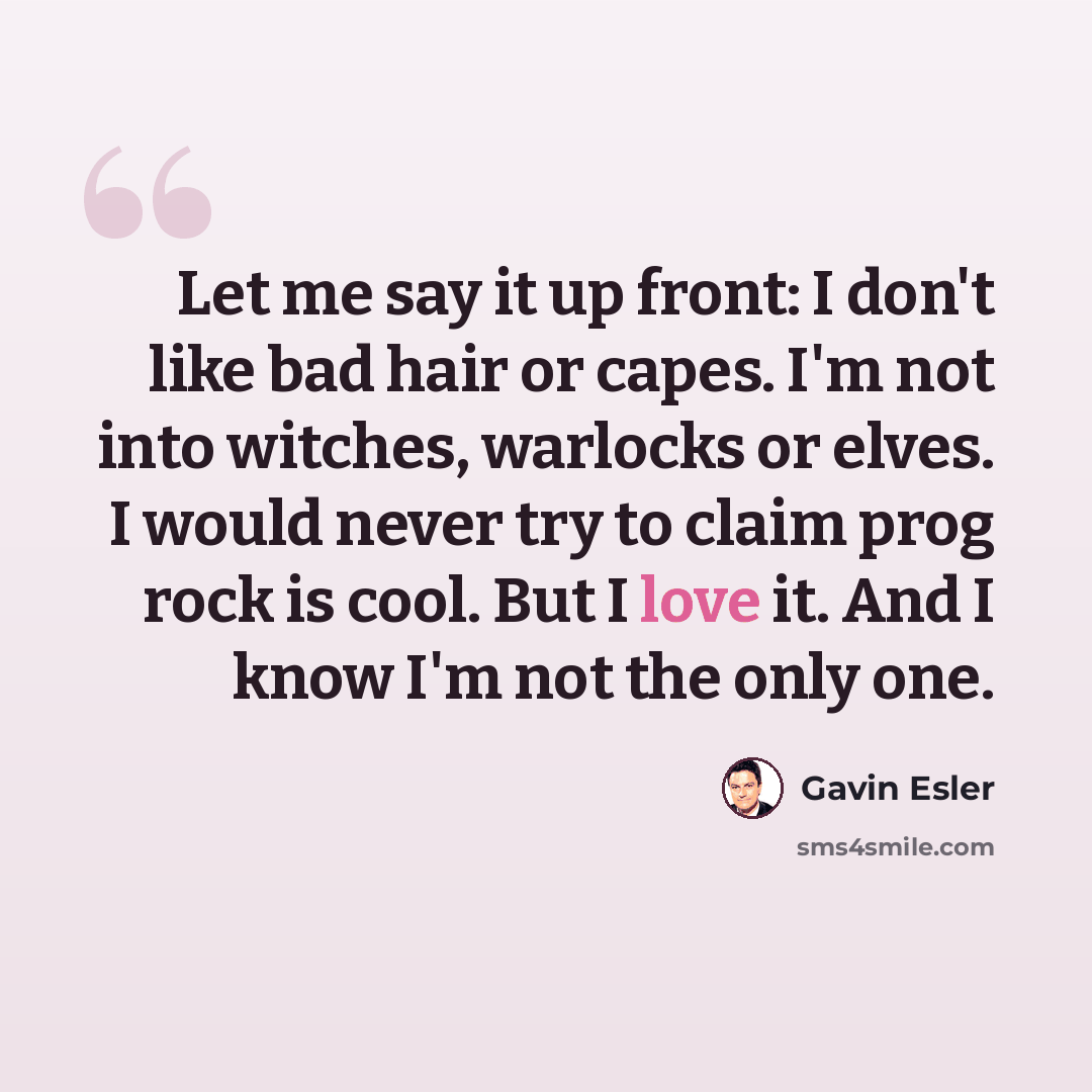 “Let me say it up front: I don't like bad hair or capes. I'm not into witches, warlocks or elves. I would never try to claim prog rock is cool. But I love it. And I know I'm not the only one.” quote by Gavin Esler
