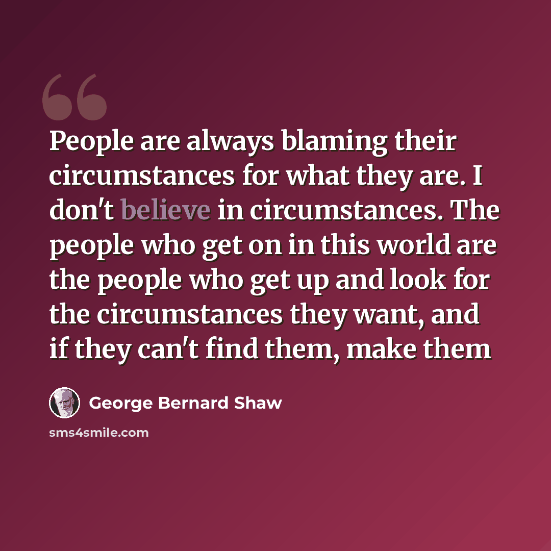 “People are always blaming their circumstances for what they are. I don't believe in circumstances. The people who get on in this world are the people who get up and look for the circumstances they want, and if they can't find them, make them” quote by George Bernard Shaw