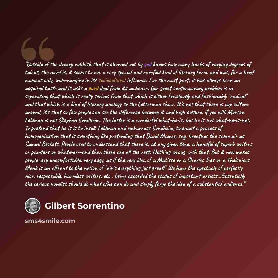 “Outside of the dreary rubbish that is churned out by god knows how many hacks of varying degrees of talent, the novel is, it seems to me, a very special and rarefied kind of literary form, and was, for a brief moment only, wide-ranging in its sociocultural influence. For the most part, it has…” quote by Gilbert Sorrentino