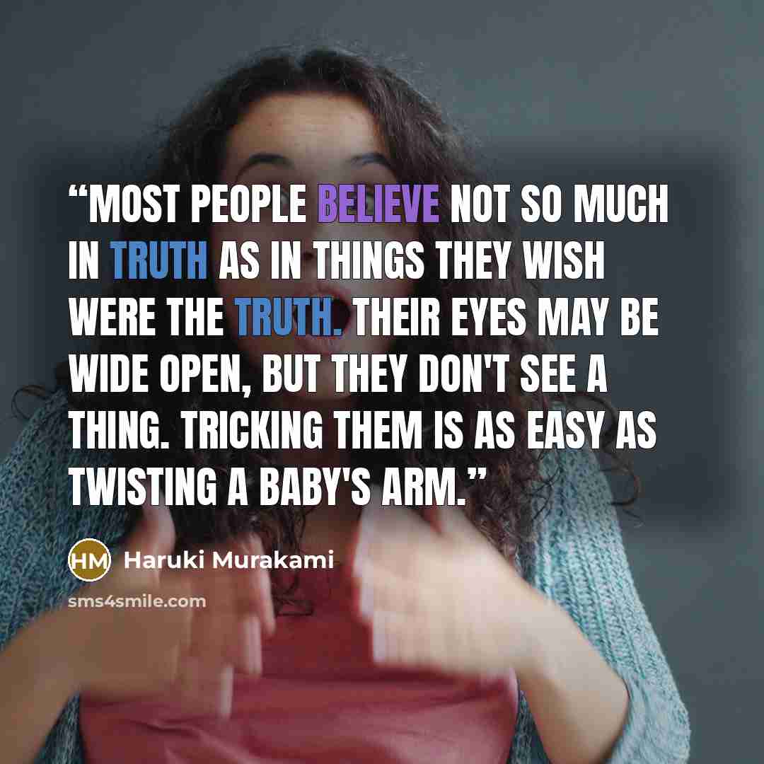 “Most people believe not so much in truth as in things they wish were the truth. Their eyes may be wide open, but they don't see a thing. Tricking them is as easy as twisting a baby's arm.” quote by Haruki Murakami