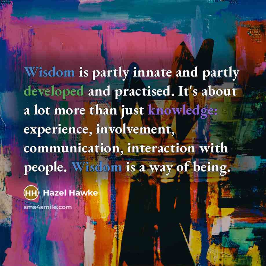 “Wisdom is partly innate and partly developed and practised. It's about a lot more than just knowledge: experience, involvement, communication, interaction with people. Wisdom is a way of being.” quote by Hazel Hawke