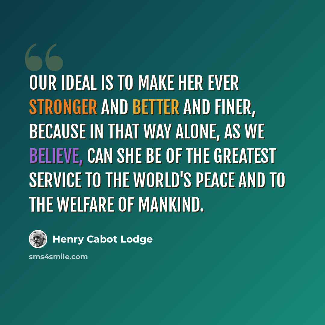 “Our ideal is to make her ever stronger and better and finer, because in that way alone, as we believe, can she be of the greatest service to the world's peace and to the welfare of mankind.” quote by Henry Cabot Lodge