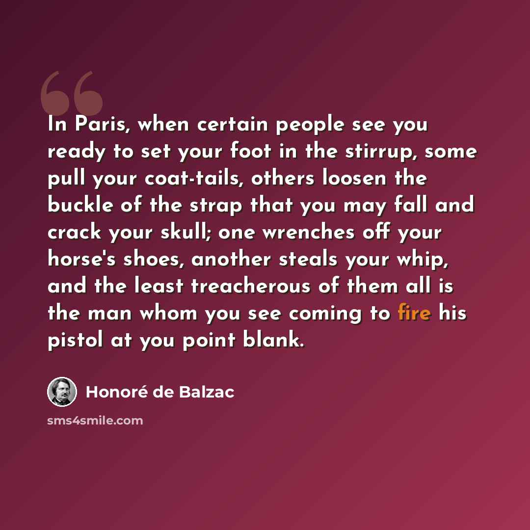 “In Paris, when certain people see you ready to set your foot in the stirrup, some pull your coat-tails, others loosen the buckle of the strap that you may fall and crack your skull; one wrenches off your horse's shoes, another steals your whip, and the least treacherous of them all is the man whom…” quote by Honore de Balzac