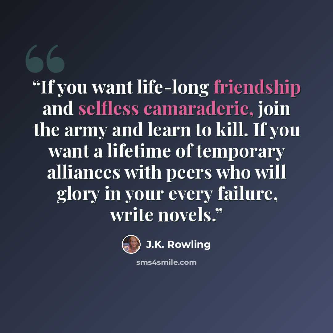 “If you want life-long friendship and selfless camaraderie, join the army and learn to kill. If you want a lifetime of temporary alliances with peers who will glory in your every failure, write novels.” quote by J.K. Rowling