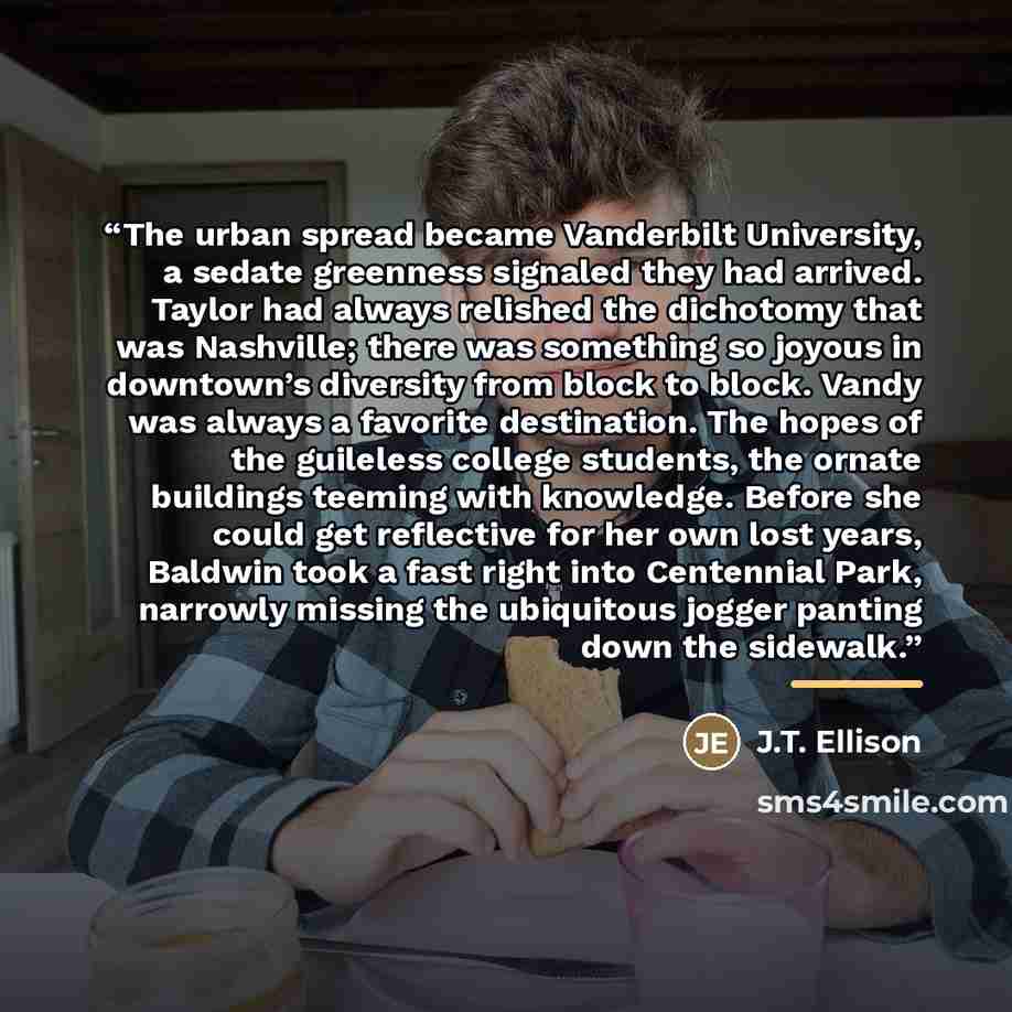 “The urban spread became Vanderbilt University, a sedate greenness signaled they had arrived. Taylor had always relished the dichotomy that was Nashville; there was something so joyous in downtown’s diversity from block to block. Vandy was always a favorite destination. The hopes of the guileless…” quote by J.T. Ellison