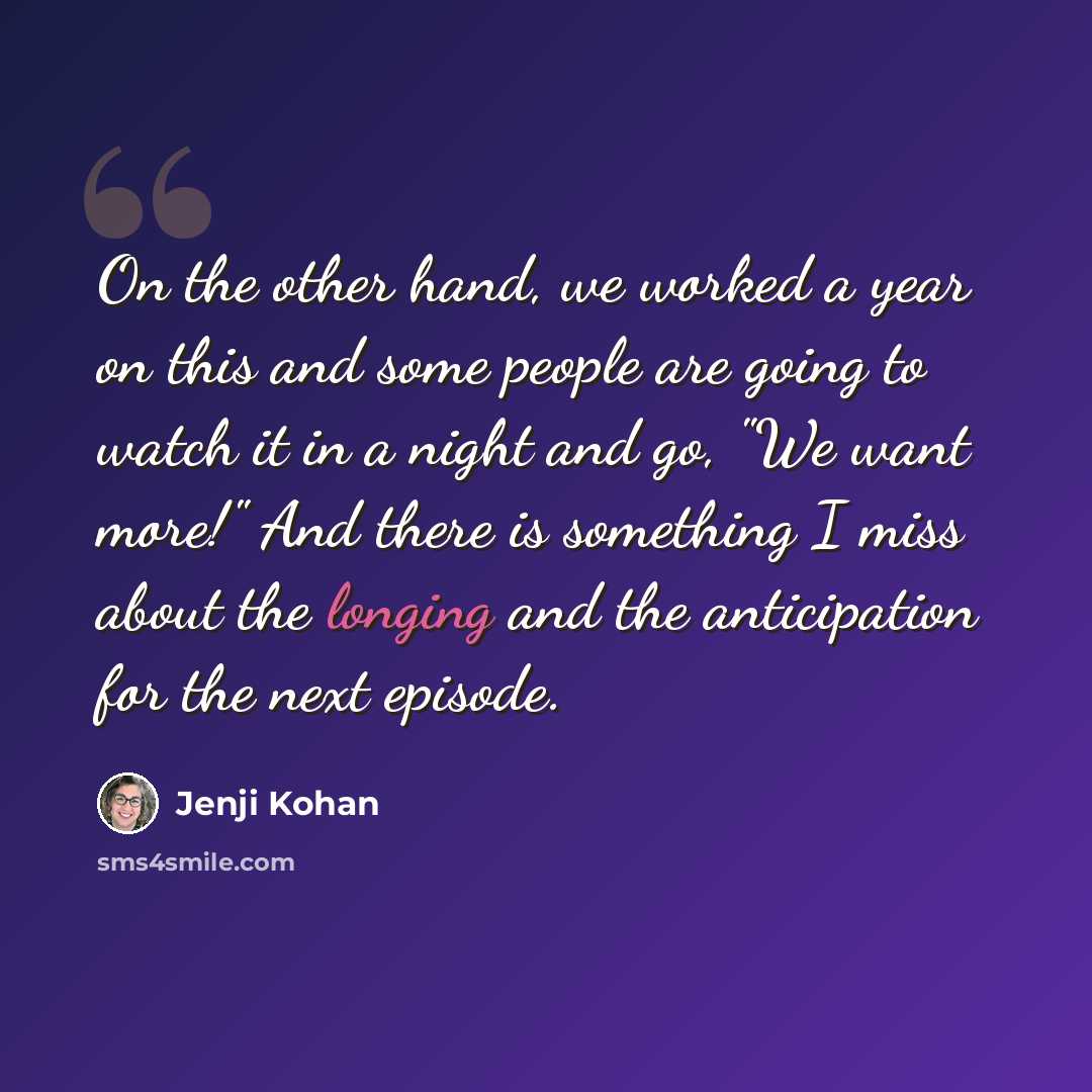 “On the other hand, we worked a year on this and some people are going to watch it in a night and go, "We want more!" And there is something I miss about the longing and the anticipation for the next episode.” quote by Jenji Kohan