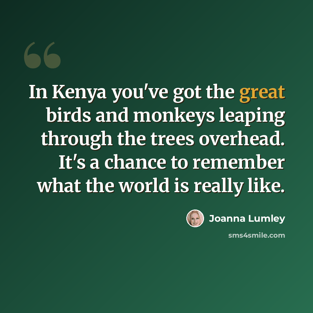“In Kenya you've got the great birds and monkeys leaping through the trees overhead. It's a chance to remember what the world is really like.” quote by Joanna Lumley