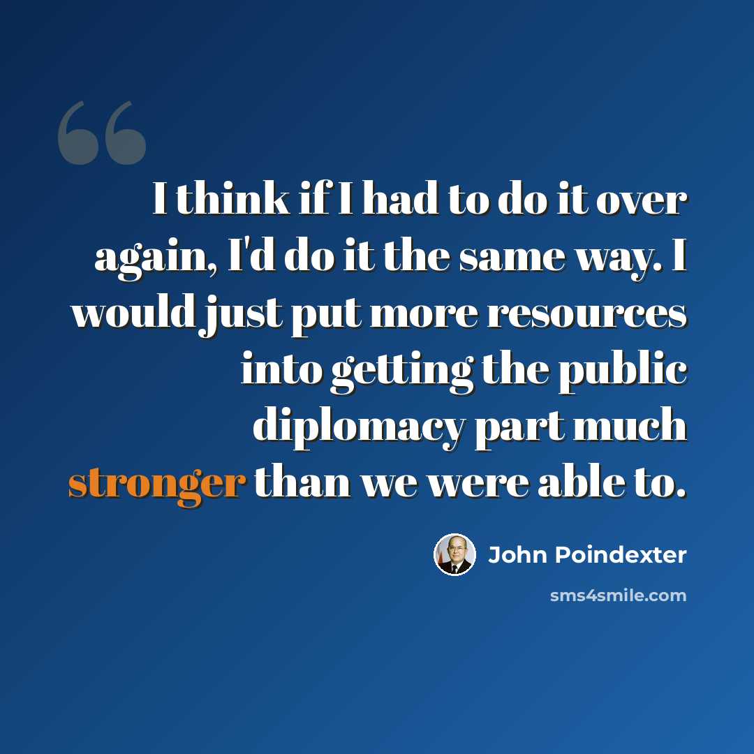 “I think if I had to do it over again, I'd do it the same way. I would just put more resources into getting the public diplomacy part much stronger than we were able to.” quote by John Poindexter